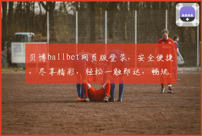贝博ballbet网页版登录，安全便捷，尽享精彩，轻松一触即达，畅玩不等待