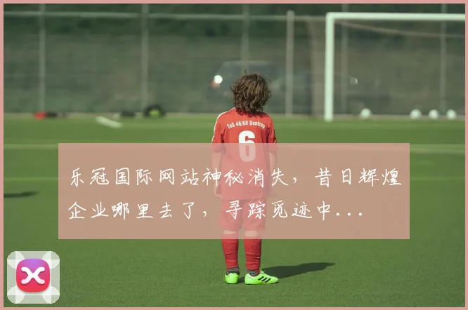 乐冠国际网站神秘消失，昔日辉煌企业哪里去了，寻踪觅迹中...